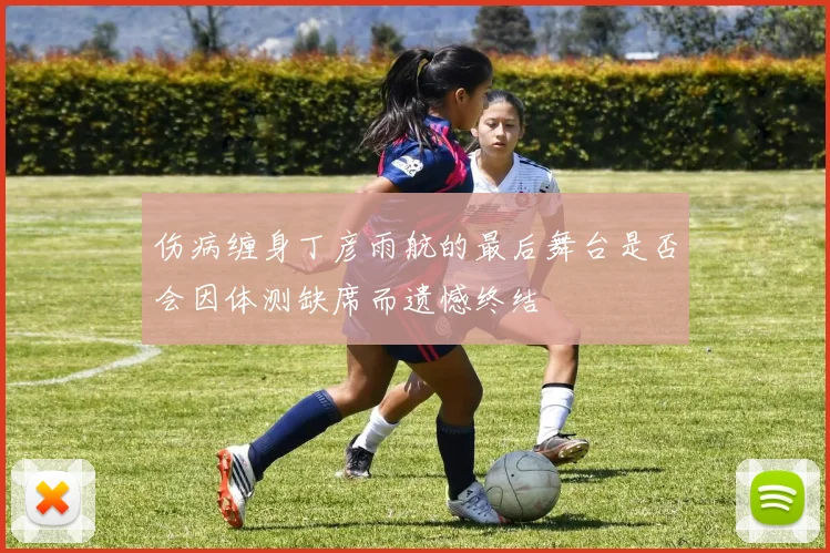 伤病缠身丁彦雨航的最后舞台是否会因体测缺席而遗憾终结