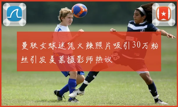 曼联女球迷凭火辣照片吸引30万粉丝引发羡慕摄影师热议