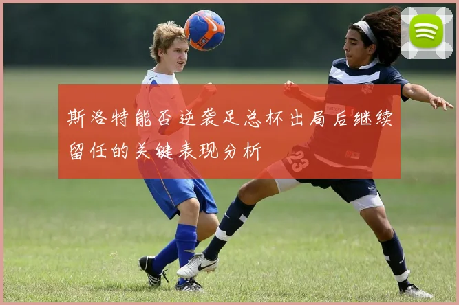 斯洛特能否逆袭足总杯出局后继续留任的关键表现分析