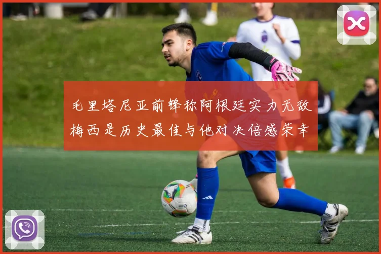 毛里塔尼亚前锋称阿根廷实力无敌梅西是历史最佳与他对决倍感荣幸