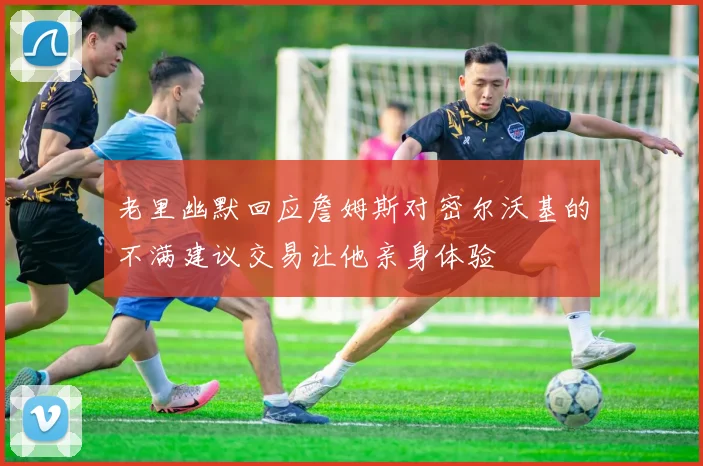 老里幽默回应詹姆斯对密尔沃基的不满建议交易让他亲身体验