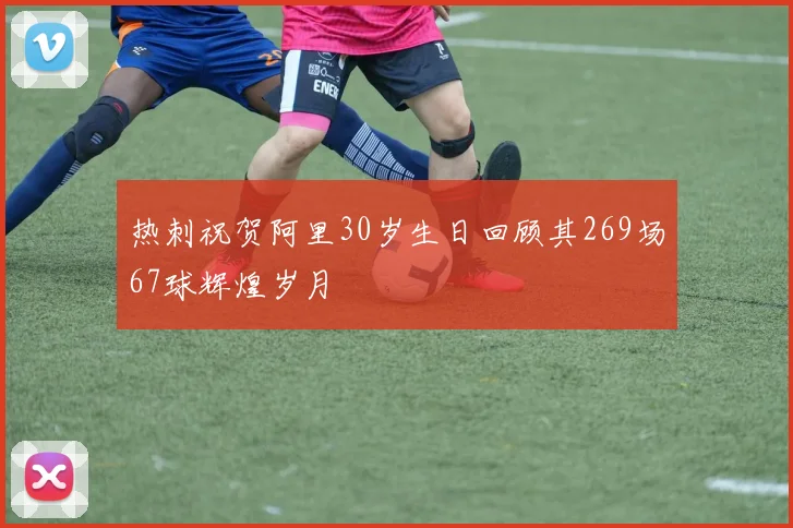 热刺祝贺阿里30岁生日回顾其269场67球辉煌岁月