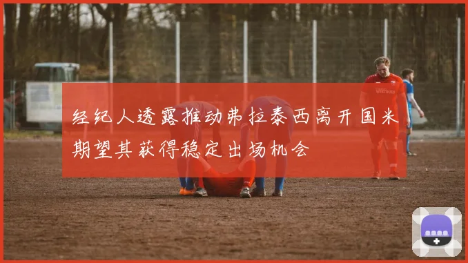 经纪人透露推动弗拉泰西离开国米期望其获得稳定出场机会