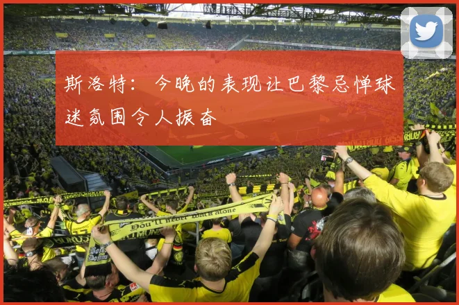 斯洛特：今晚的表现让巴黎忌惮球迷氛围令人振奋