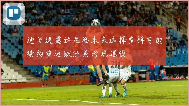 迪马透露达尼洛未来选择多样可能续约重返欧洲或考虑退役