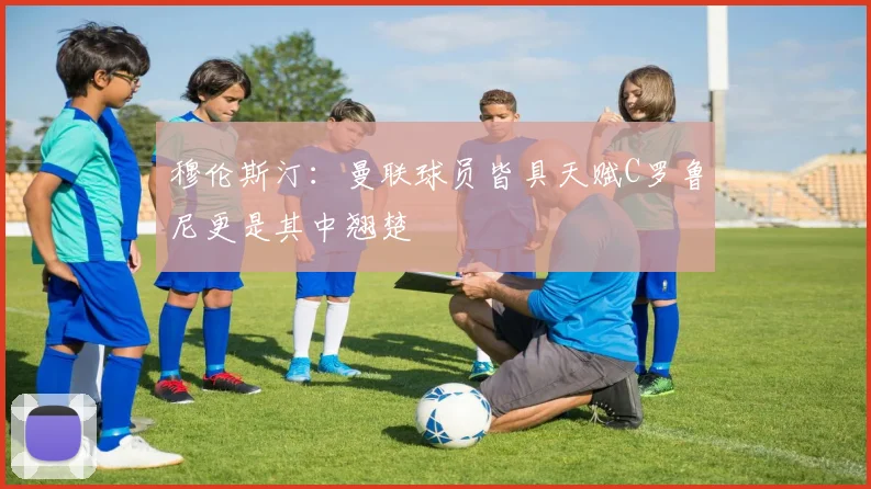 穆伦斯汀：曼联球员皆具天赋C罗鲁尼更是其中翘楚