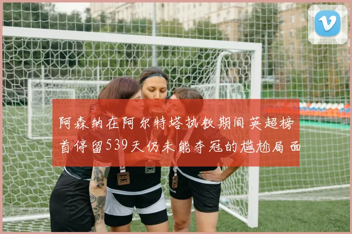 阿森纳在阿尔特塔执教期间英超榜首停留539天仍未能夺冠的尴尬局面
